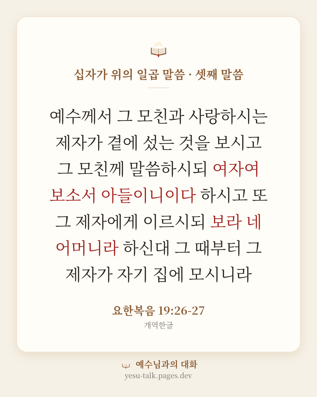 말씀 카드: 십자가 위의 일곱 말씀 · 셋째 말씀 — 예수께서 그 모친과 사랑하시는 제자가 곁에 섰는 것을 보시고 그 모친께 말씀하시되 여자여 보소서 아들이니이다 하시고 또 그 제자에게 이르시되 보라 네 어머니라 하신대 그 때부터 그 제자가 자기 집에 모시니라 (요한복음 19:26-27)