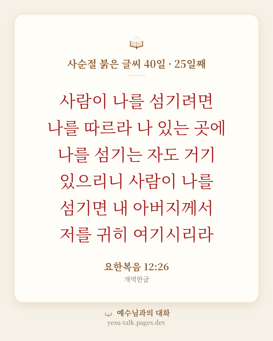 말씀 카드: 사순절 붉은 글씨 40일 · 25일째 — 사람이 나를 섬기려면 나를 따르라 나 있는 곳에 나를 섬기는 자도 거기 있으리니 사람이 나를 섬기면 내 아버지께서 저를 귀히 여기시리라 (요한복음 12:26)