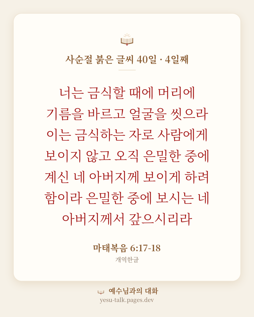 말씀 카드: 사순절 붉은 글씨 40일 · 4일째 — 너는 금식할 때에 머리에 기름을 바르고 얼굴을 씻으라 이는 금식하는 자로 사람에게 보이지 않고 오직 은밀한 중에 계신 네 아버지께 보이게 하려 함이라 은밀한 중에 보시는 네 아버지께서 갚으시리라 (마태복음 6:17-18)