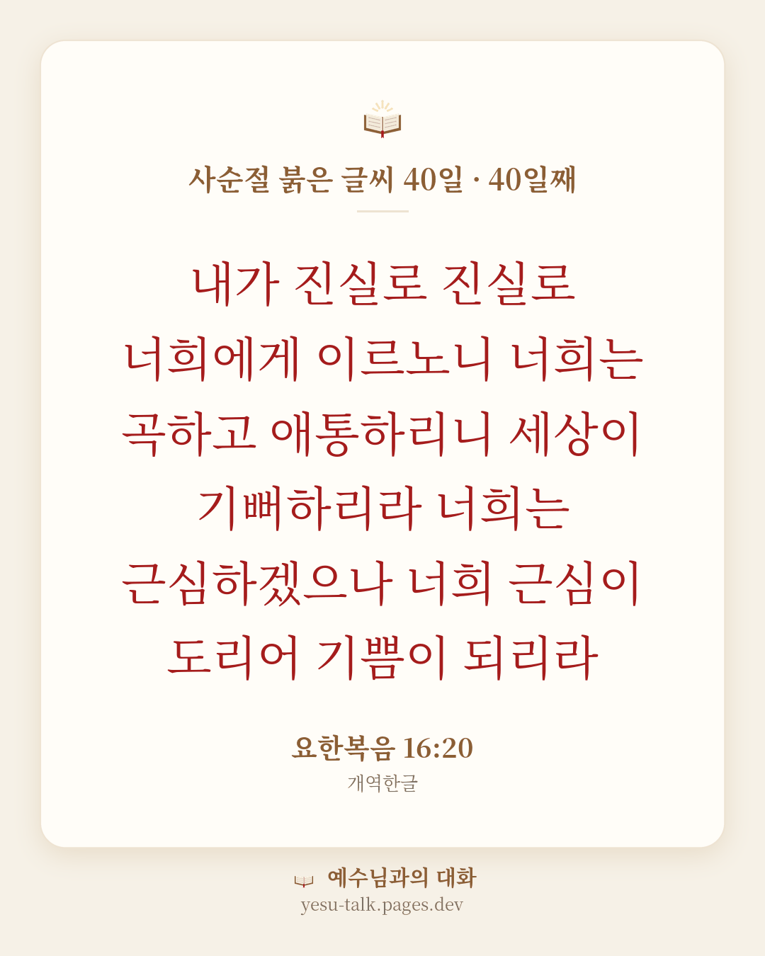 말씀 카드: 사순절 붉은 글씨 40일 · 40일째 — 내가 진실로 진실로 너희에게 이르노니 너희는 곡하고 애통하리니 세상이 기뻐하리라 너희는 근심하겠으나 너희 근심이 도리어 기쁨이 되리라 (요한복음 16:20)