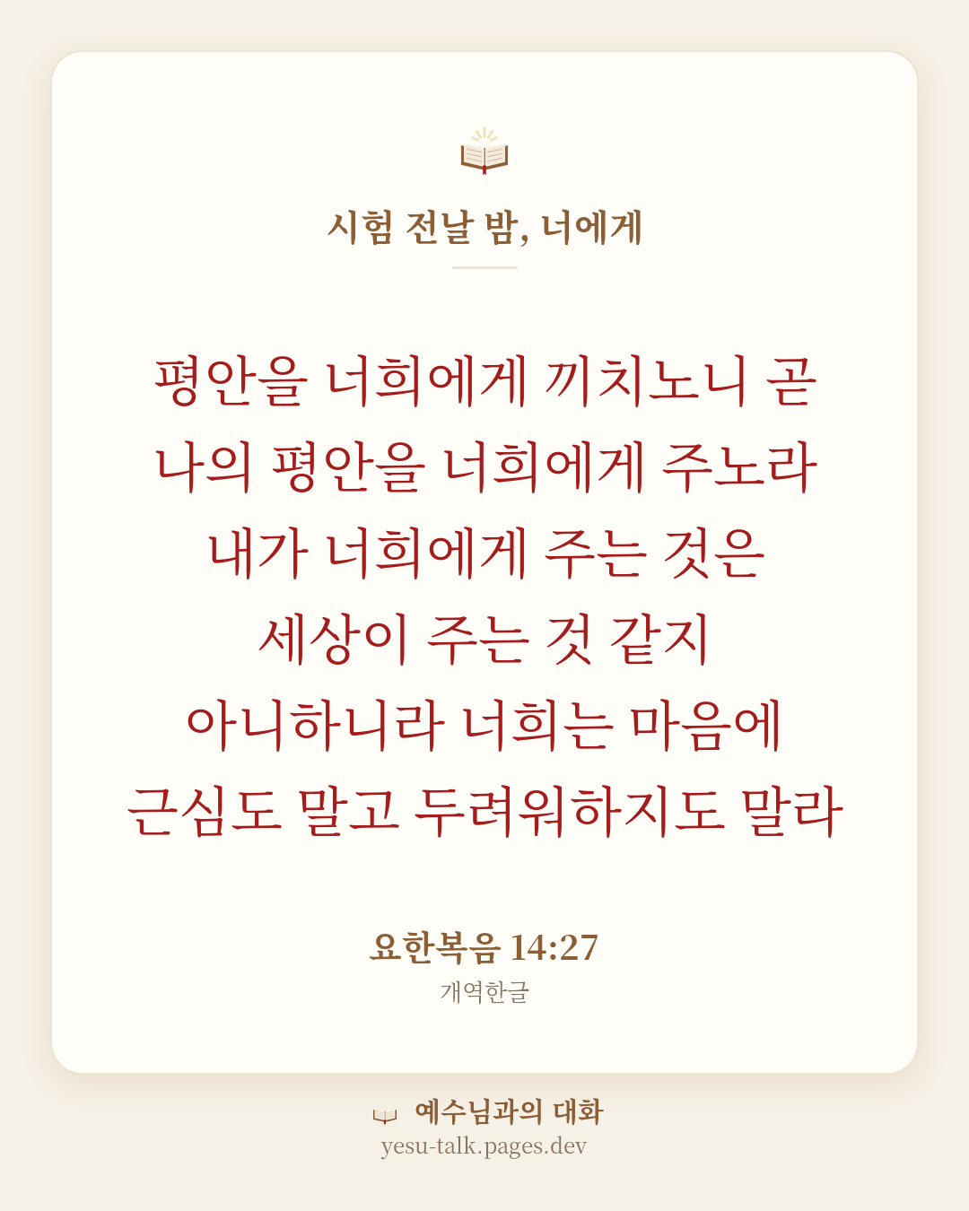 말씀 카드: 시험 전날 밤, 너에게 — 평안을 너희에게 끼치노니 곧 나의 평안을 너희에게 주노라 내가 너희에게 주는 것은 세상이 주는 것 같지 아니하니라 너희는 마음에 근심도 말고 두려워하지도 말라 (요한복음 14:27)